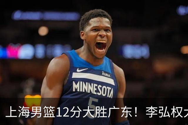 上海男篮12分大胜广东！李弘权大爆发，拉塞尔22分，李添荣20分