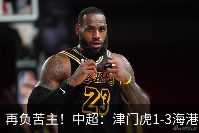 再负苦主！中超：津门虎1-3海港，莱昂纳多2传1射，孙铭谦捡漏
