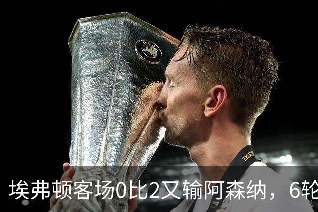 埃弗顿客场0比2又输阿森纳，6轮不败后连败，老板卖队雪上加霜
