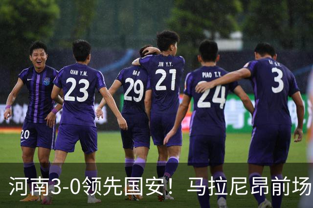 河南3-0领先国安！马拉尼昂前场抢断，古斯塔沃两连击双响