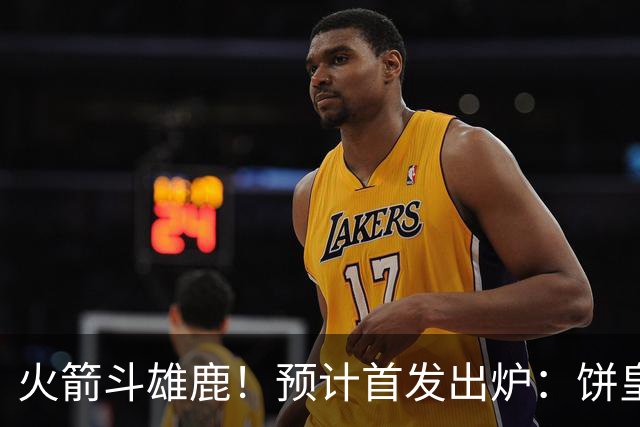 火箭斗雄鹿！预计首发出炉：饼皇顶替申京，双控卫搭档后场，杜兰特变主攻点