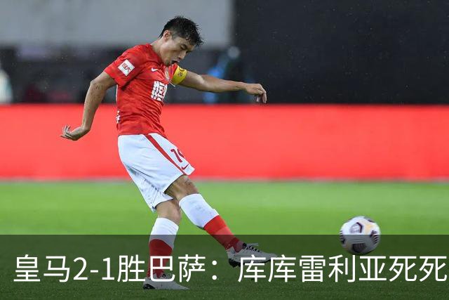 皇马2-1胜巴萨：库库雷利亚死死咬住亚马尔，25次抢断终结天才