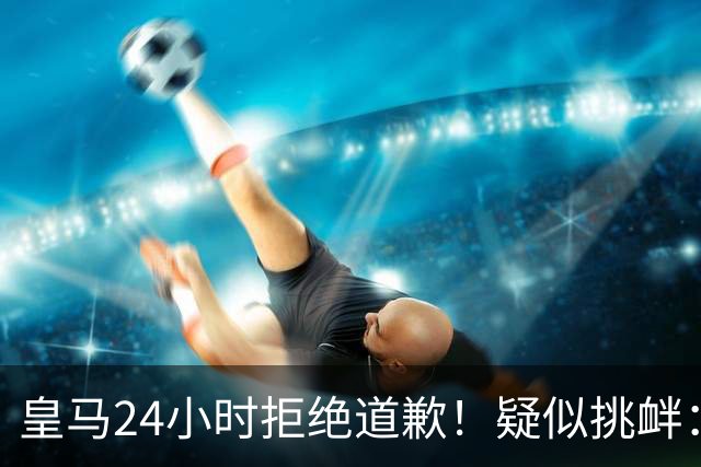 皇马24小时拒绝道歉！疑似挑衅：发姆巴佩个人照 2年内4次惹怒国人