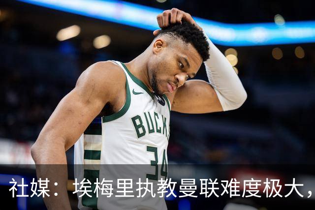 社媒：埃梅里执教曼联难度极大，仅靠高薪很难打动他
