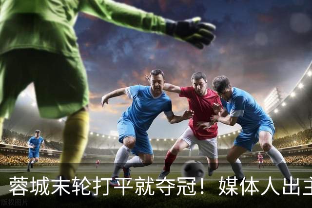 蓉城末轮打平就夺冠！媒体人出主意：跟山东泰山锋霸谈合同，让他放水